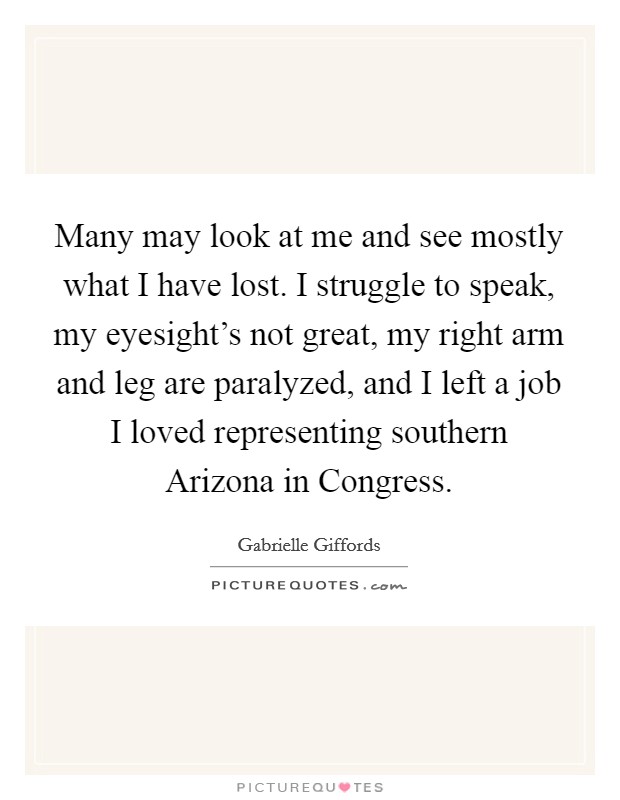 Many may look at me and see mostly what I have lost. I struggle to speak, my eyesight's not great, my right arm and leg are paralyzed, and I left a job I loved representing southern Arizona in Congress Picture Quote #1