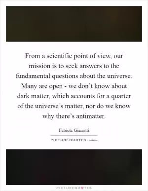 From a scientific point of view, our mission is to seek answers to the fundamental questions about the universe. Many are open - we don’t know about dark matter, which accounts for a quarter of the universe’s matter, nor do we know why there’s antimatter Picture Quote #1