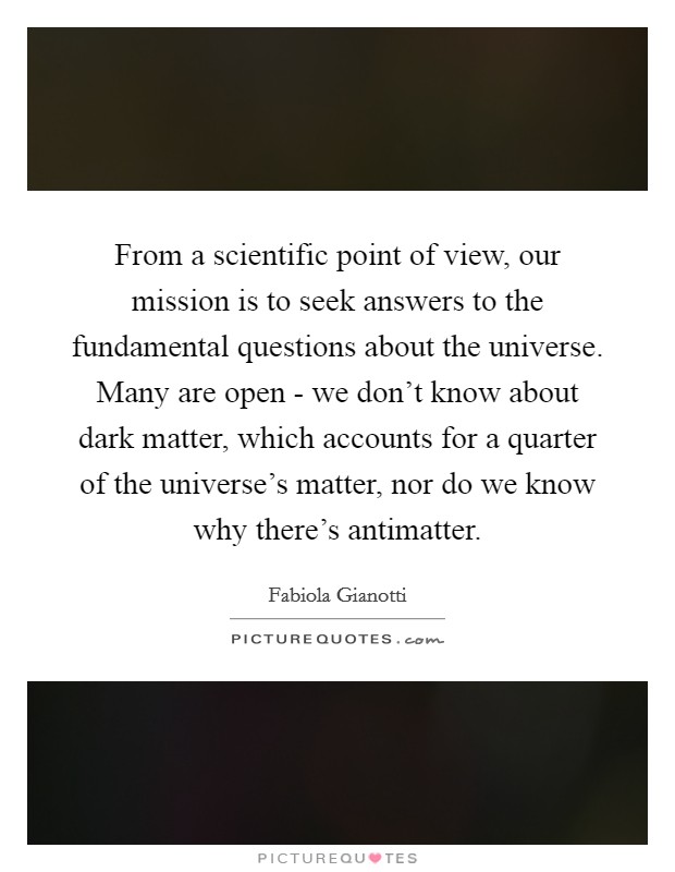 From a scientific point of view, our mission is to seek answers to the fundamental questions about the universe. Many are open - we don't know about dark matter, which accounts for a quarter of the universe's matter, nor do we know why there's antimatter Picture Quote #1