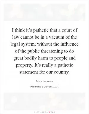 I think it’s pathetic that a court of law cannot be in a vacuum of the legal system, without the influence of the public threatening to do great bodily harm to people and property. It’s really a pathetic statement for our country Picture Quote #1