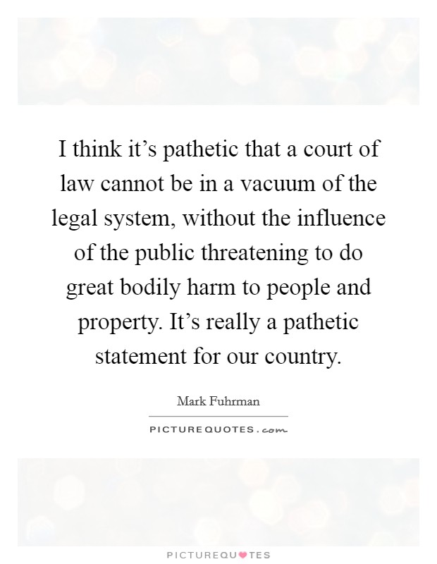 I think it's pathetic that a court of law cannot be in a vacuum of the legal system, without the influence of the public threatening to do great bodily harm to people and property. It's really a pathetic statement for our country Picture Quote #1