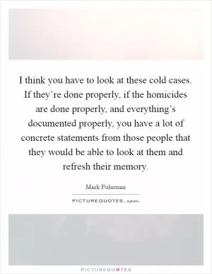 I think you have to look at these cold cases. If they’re done properly, if the homicides are done properly, and everything’s documented properly, you have a lot of concrete statements from those people that they would be able to look at them and refresh their memory Picture Quote #1