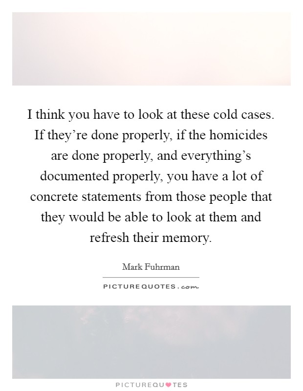 I think you have to look at these cold cases. If they're done properly, if the homicides are done properly, and everything's documented properly, you have a lot of concrete statements from those people that they would be able to look at them and refresh their memory Picture Quote #1