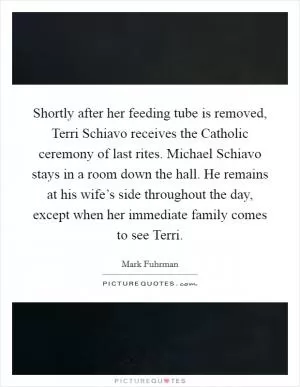 Shortly after her feeding tube is removed, Terri Schiavo receives the Catholic ceremony of last rites. Michael Schiavo stays in a room down the hall. He remains at his wife’s side throughout the day, except when her immediate family comes to see Terri Picture Quote #1