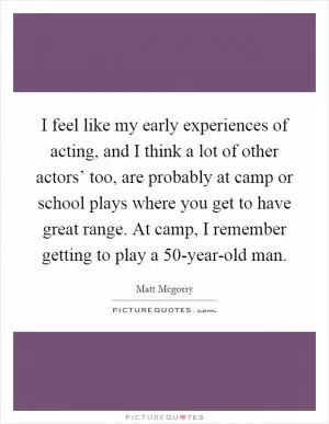 I feel like my early experiences of acting, and I think a lot of other actors’ too, are probably at camp or school plays where you get to have great range. At camp, I remember getting to play a 50-year-old man Picture Quote #1