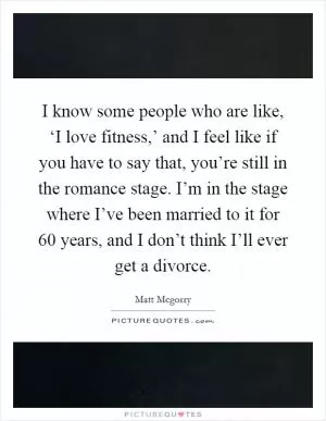 I know some people who are like, ‘I love fitness,’ and I feel like if you have to say that, you’re still in the romance stage. I’m in the stage where I’ve been married to it for 60 years, and I don’t think I’ll ever get a divorce Picture Quote #1