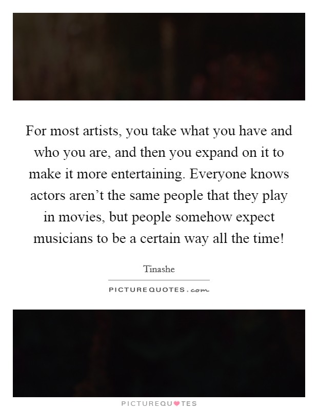 For most artists, you take what you have and who you are, and then you expand on it to make it more entertaining. Everyone knows actors aren't the same people that they play in movies, but people somehow expect musicians to be a certain way all the time! Picture Quote #1