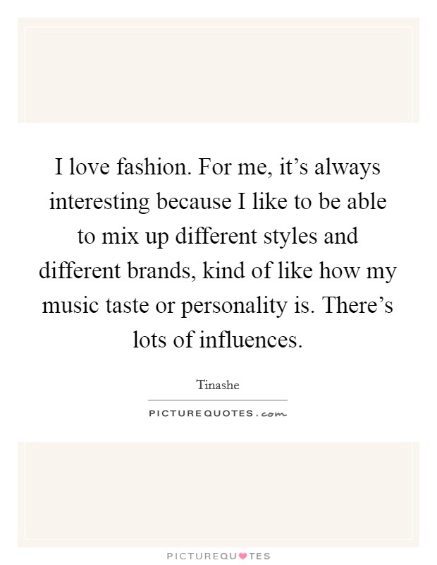 I love fashion. For me, it's always interesting because I like to be able to mix up different styles and different brands, kind of like how my music taste or personality is. There's lots of influences Picture Quote #1