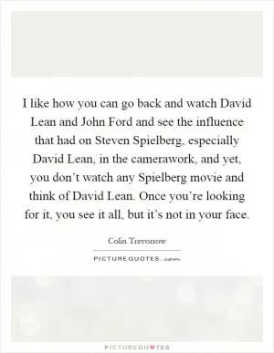 I like how you can go back and watch David Lean and John Ford and see the influence that had on Steven Spielberg, especially David Lean, in the camerawork, and yet, you don’t watch any Spielberg movie and think of David Lean. Once you’re looking for it, you see it all, but it’s not in your face Picture Quote #1