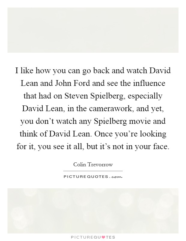 I like how you can go back and watch David Lean and John Ford and see the influence that had on Steven Spielberg, especially David Lean, in the camerawork, and yet, you don't watch any Spielberg movie and think of David Lean. Once you're looking for it, you see it all, but it's not in your face Picture Quote #1