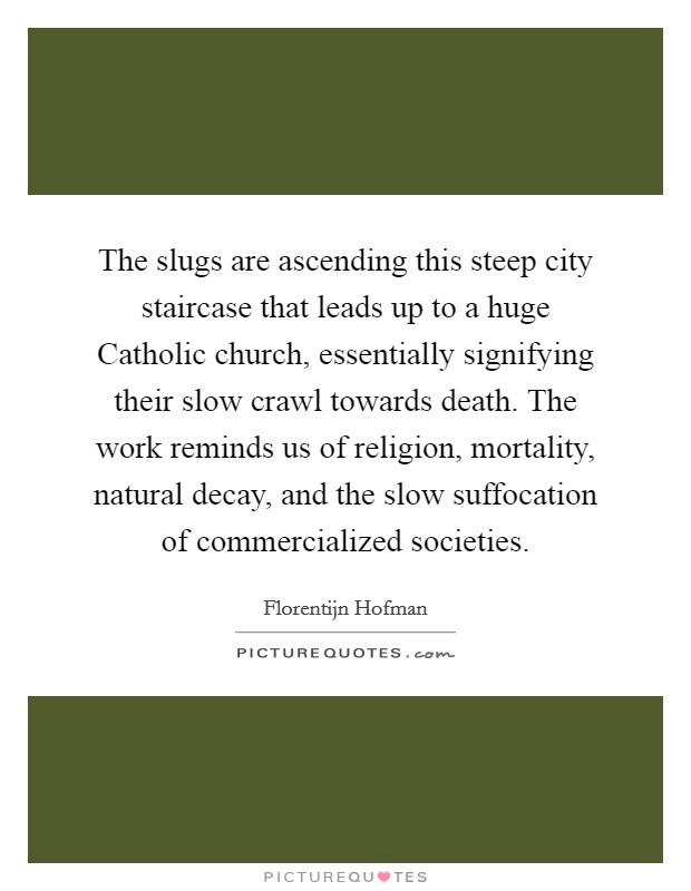 The slugs are ascending this steep city staircase that leads up to a huge Catholic church, essentially signifying their slow crawl towards death. The work reminds us of religion, mortality, natural decay, and the slow suffocation of commercialized societies Picture Quote #1