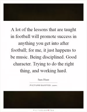 A lot of the lessons that are taught in football will promote success in anything you get into after football; for me, it just happens to be music. Being disciplined. Good character. Trying to do the right thing, and working hard Picture Quote #1