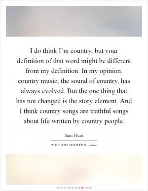 I do think I’m country, but your definition of that word might be different from my definition. In my opinion, country music, the sound of country, has always evolved. But the one thing that has not changed is the story element. And I think country songs are truthful songs about life written by country people Picture Quote #1