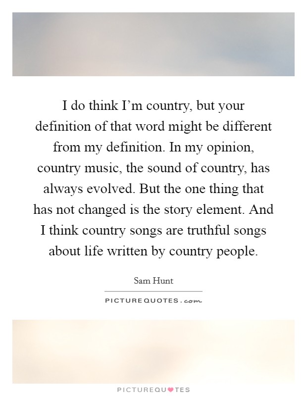 I do think I'm country, but your definition of that word might be different from my definition. In my opinion, country music, the sound of country, has always evolved. But the one thing that has not changed is the story element. And I think country songs are truthful songs about life written by country people Picture Quote #1