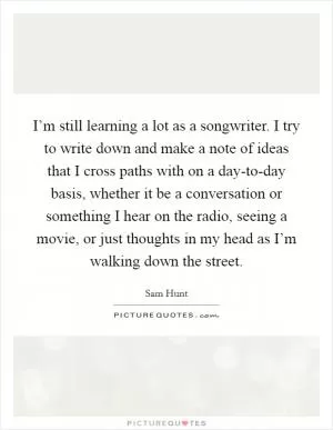I’m still learning a lot as a songwriter. I try to write down and make a note of ideas that I cross paths with on a day-to-day basis, whether it be a conversation or something I hear on the radio, seeing a movie, or just thoughts in my head as I’m walking down the street Picture Quote #1
