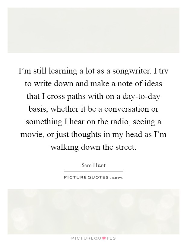 I'm still learning a lot as a songwriter. I try to write down and make a note of ideas that I cross paths with on a day-to-day basis, whether it be a conversation or something I hear on the radio, seeing a movie, or just thoughts in my head as I'm walking down the street Picture Quote #1