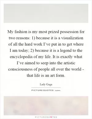 My fashion is my most prized possession for two reasons: 1) because it is a visualization of all the hard work I’ve put in to get where I am today; 2) because it is a legend to the encyclopedia of my life. It is exactly what I’ve aimed to seep into the artistic consciousness of people all over the world - that life is an art form Picture Quote #1