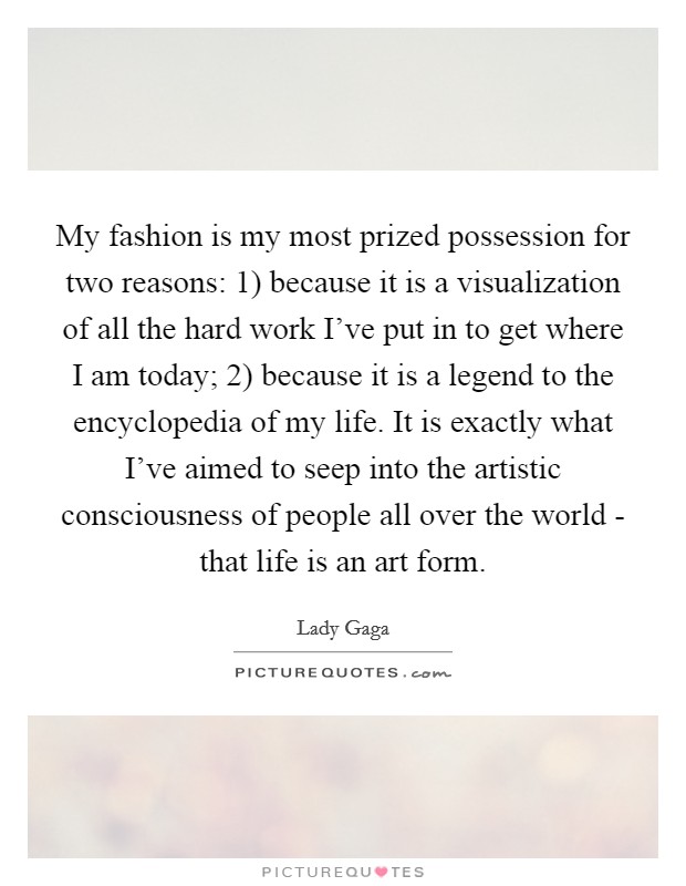 My fashion is my most prized possession for two reasons: 1) because it is a visualization of all the hard work I've put in to get where I am today; 2) because it is a legend to the encyclopedia of my life. It is exactly what I've aimed to seep into the artistic consciousness of people all over the world - that life is an art form Picture Quote #1