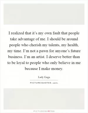 I realized that it’s my own fault that people take advantage of me. I should be around people who cherish my talents, my health, my time. I’m not a pawn for anyone’s future business. I’m an artist. I deserve better than to be loyal to people who only believe in me because I make money Picture Quote #1