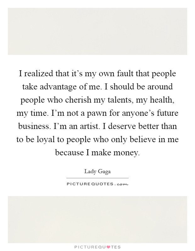 I realized that it's my own fault that people take advantage of me. I should be around people who cherish my talents, my health, my time. I'm not a pawn for anyone's future business. I'm an artist. I deserve better than to be loyal to people who only believe in me because I make money Picture Quote #1