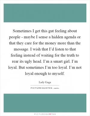 Sometimes I get this gut feeling about people - maybe I sense a hidden agenda or that they care for the money more than the message. I wish that I’d listen to that feeling instead of waiting for the truth to rear its ugly head. I’m a smart girl. I’m loyal. But sometimes I’m too loyal. I’m not loyal enough to myself Picture Quote #1