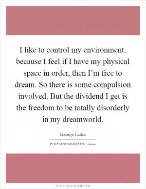 I like to control my environment, because I feel if I have my physical space in order, then I’m free to dream. So there is some compulsion involved. But the dividend I get is the freedom to be totally disorderly in my dreamworld Picture Quote #1