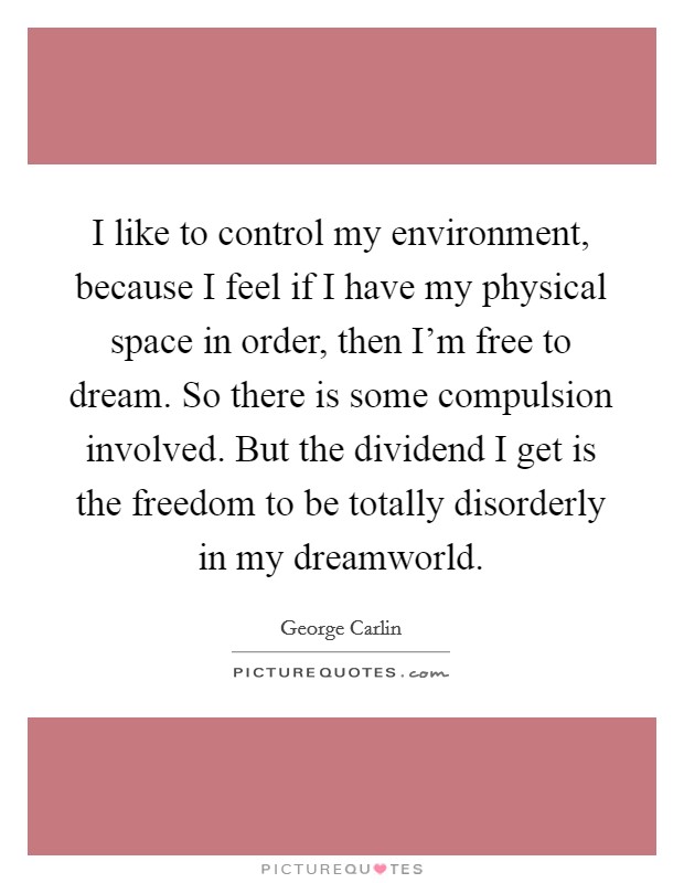 I like to control my environment, because I feel if I have my physical space in order, then I'm free to dream. So there is some compulsion involved. But the dividend I get is the freedom to be totally disorderly in my dreamworld Picture Quote #1