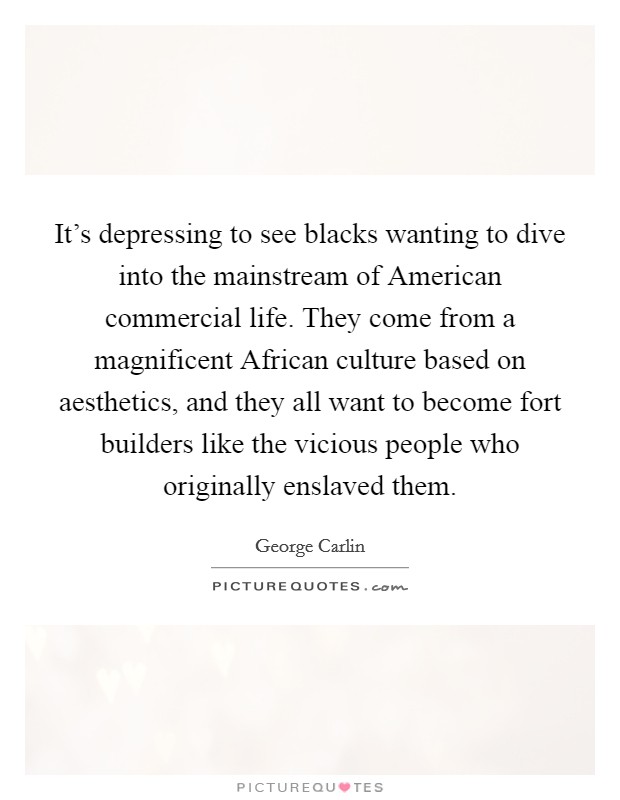 It's depressing to see blacks wanting to dive into the mainstream of American commercial life. They come from a magnificent African culture based on aesthetics, and they all want to become fort builders like the vicious people who originally enslaved them Picture Quote #1