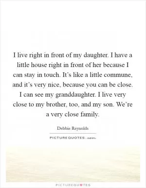I live right in front of my daughter. I have a little house right in front of her because I can stay in touch. It’s like a little commune, and it’s very nice, because you can be close. I can see my granddaughter. I live very close to my brother, too, and my son. We’re a very close family Picture Quote #1