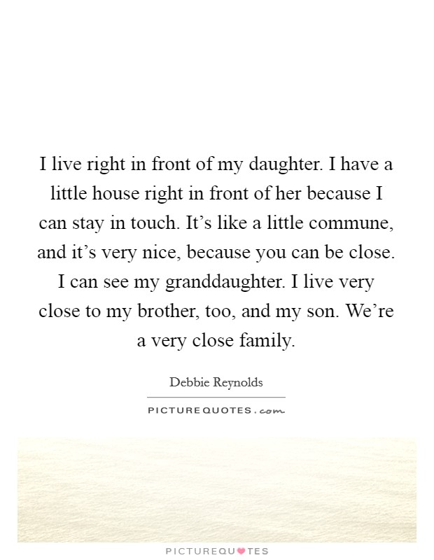 I live right in front of my daughter. I have a little house right in front of her because I can stay in touch. It's like a little commune, and it's very nice, because you can be close. I can see my granddaughter. I live very close to my brother, too, and my son. We're a very close family Picture Quote #1
