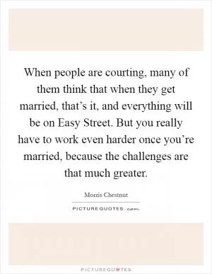 When people are courting, many of them think that when they get married, that’s it, and everything will be on Easy Street. But you really have to work even harder once you’re married, because the challenges are that much greater Picture Quote #1