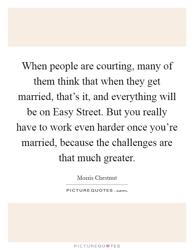 When people are courting, many of them think that when they get married, that's it, and everything will be on Easy Street. But you really have to work even harder once you're married, because the challenges are that much greater Picture Quote #1