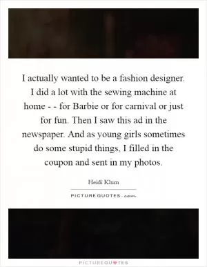 I actually wanted to be a fashion designer. I did a lot with the sewing machine at home - - for Barbie or for carnival or just for fun. Then I saw this ad in the newspaper. And as young girls sometimes do some stupid things, I filled in the coupon and sent in my photos Picture Quote #1