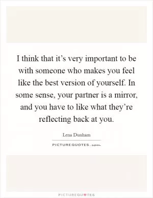 I think that it’s very important to be with someone who makes you feel like the best version of yourself. In some sense, your partner is a mirror, and you have to like what they’re reflecting back at you Picture Quote #1