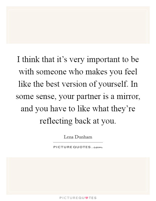 I think that it's very important to be with someone who makes you feel like the best version of yourself. In some sense, your partner is a mirror, and you have to like what they're reflecting back at you Picture Quote #1