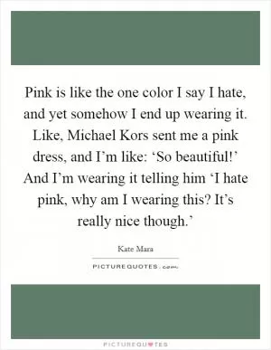Pink is like the one color I say I hate, and yet somehow I end up wearing it. Like, Michael Kors sent me a pink dress, and I’m like: ‘So beautiful!’ And I’m wearing it telling him ‘I hate pink, why am I wearing this? It’s really nice though.’ Picture Quote #1