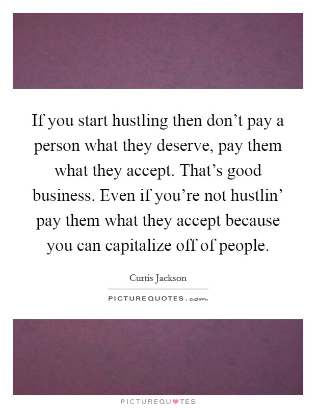 If you start hustling then don't pay a person what they deserve, pay them what they accept. That's good business. Even if you're not hustlin' pay them what they accept because you can capitalize off of people Picture Quote #1