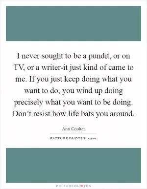 I never sought to be a pundit, or on TV, or a writer-it just kind of came to me. If you just keep doing what you want to do, you wind up doing precisely what you want to be doing. Don’t resist how life bats you around Picture Quote #1