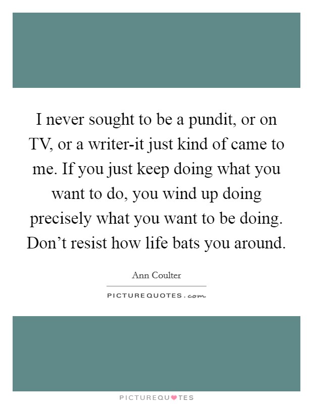 I never sought to be a pundit, or on TV, or a writer-it just kind of came to me. If you just keep doing what you want to do, you wind up doing precisely what you want to be doing. Don't resist how life bats you around Picture Quote #1