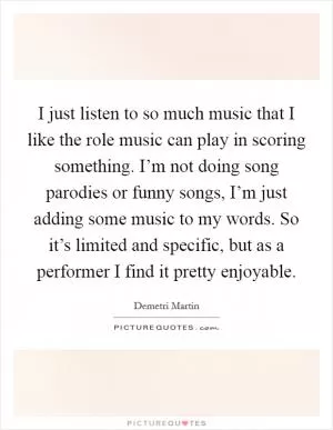 I just listen to so much music that I like the role music can play in scoring something. I’m not doing song parodies or funny songs, I’m just adding some music to my words. So it’s limited and specific, but as a performer I find it pretty enjoyable Picture Quote #1