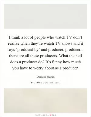 I think a lot of people who watch TV don’t realize when they’re watch TV shows and it says ‘produced by’ and producer, producer... there are all these producers. What the hell does a producer do? It’s funny how much you have to worry about as a producer Picture Quote #1