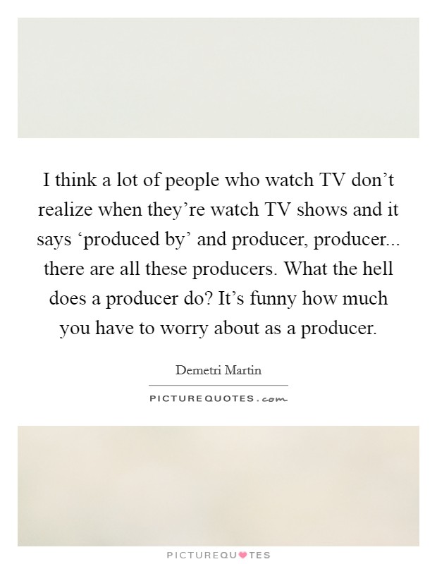 I think a lot of people who watch TV don't realize when they're watch TV shows and it says ‘produced by' and producer, producer... there are all these producers. What the hell does a producer do? It's funny how much you have to worry about as a producer Picture Quote #1