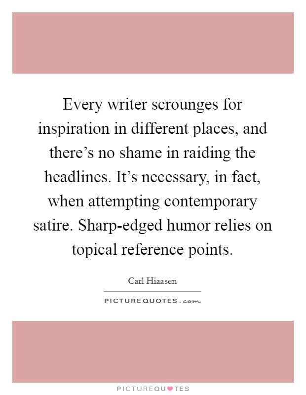 Every writer scrounges for inspiration in different places, and there's no shame in raiding the headlines. It's necessary, in fact, when attempting contemporary satire. Sharp-edged humor relies on topical reference points Picture Quote #1