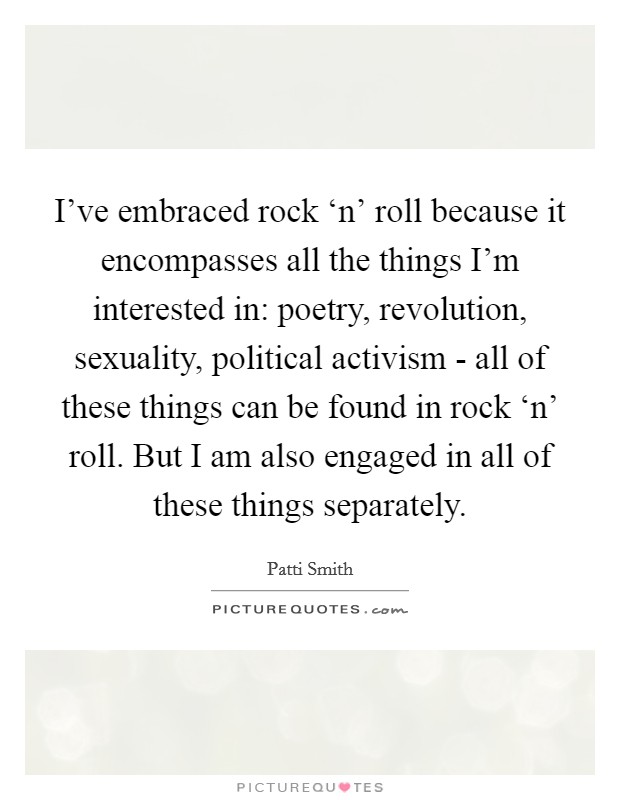 I've embraced rock ‘n' roll because it encompasses all the things I'm interested in: poetry, revolution, sexuality, political activism - all of these things can be found in rock ‘n' roll. But I am also engaged in all of these things separately Picture Quote #1