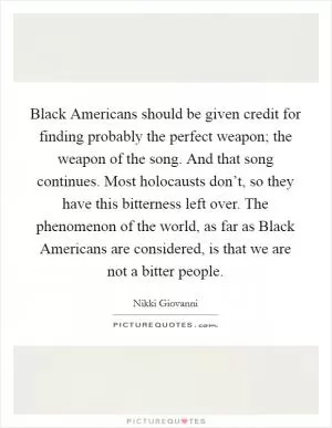 Black Americans should be given credit for finding probably the perfect weapon; the weapon of the song. And that song continues. Most holocausts don’t, so they have this bitterness left over. The phenomenon of the world, as far as Black Americans are considered, is that we are not a bitter people Picture Quote #1