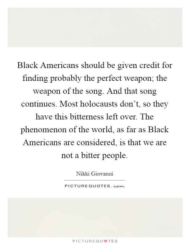 Black Americans should be given credit for finding probably the perfect weapon; the weapon of the song. And that song continues. Most holocausts don't, so they have this bitterness left over. The phenomenon of the world, as far as Black Americans are considered, is that we are not a bitter people Picture Quote #1