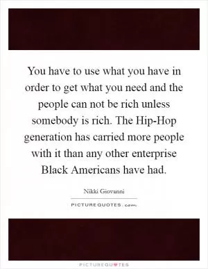 You have to use what you have in order to get what you need and the people can not be rich unless somebody is rich. The Hip-Hop generation has carried more people with it than any other enterprise Black Americans have had Picture Quote #1