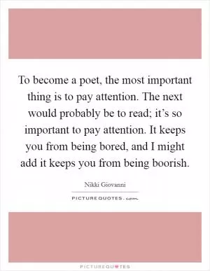 To become a poet, the most important thing is to pay attention. The next would probably be to read; it’s so important to pay attention. It keeps you from being bored, and I might add it keeps you from being boorish Picture Quote #1