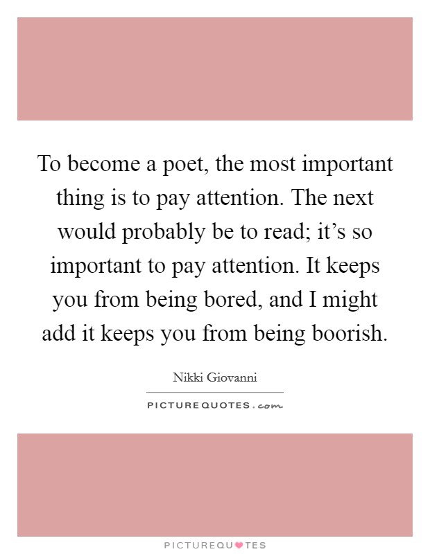 To become a poet, the most important thing is to pay attention. The next would probably be to read; it's so important to pay attention. It keeps you from being bored, and I might add it keeps you from being boorish Picture Quote #1