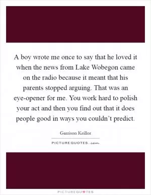A boy wrote me once to say that he loved it when the news from Lake Wobegon came on the radio because it meant that his parents stopped arguing. That was an eye-opener for me. You work hard to polish your act and then you find out that it does people good in ways you couldn’t predict Picture Quote #1